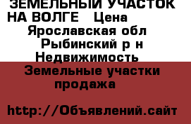 ЗЕМЕЛЬНЫЙ УЧАСТОК НА ВОЛГЕ › Цена ­ 5 000 - Ярославская обл., Рыбинский р-н Недвижимость » Земельные участки продажа   